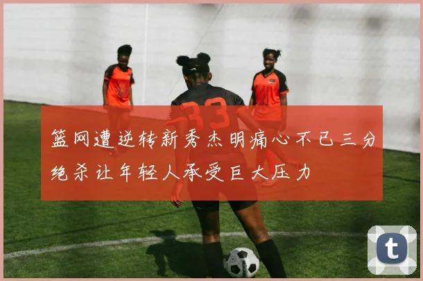 篮网遭逆转新秀杰明痛心不已三分绝杀让年轻人承受巨大压力