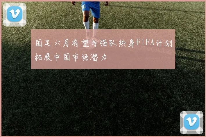 国足六月有望与强队热身FIFA计划拓展中国市场潜力