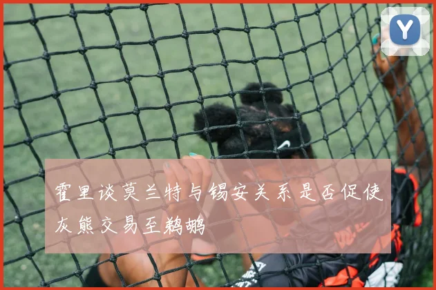 霍里谈莫兰特与锡安关系是否促使灰熊交易至鹈鹕