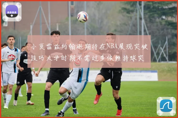 小莫雷兹约翰逊期待在NBA展现突破技巧大学时期不需过多依赖持球突破