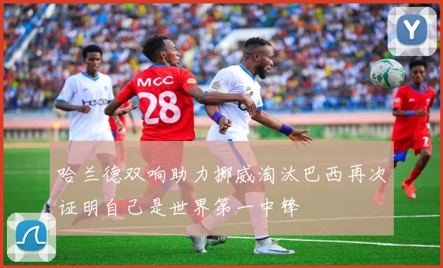 哈兰德双响助力挪威淘汰巴西再次证明自己是世界第一中锋