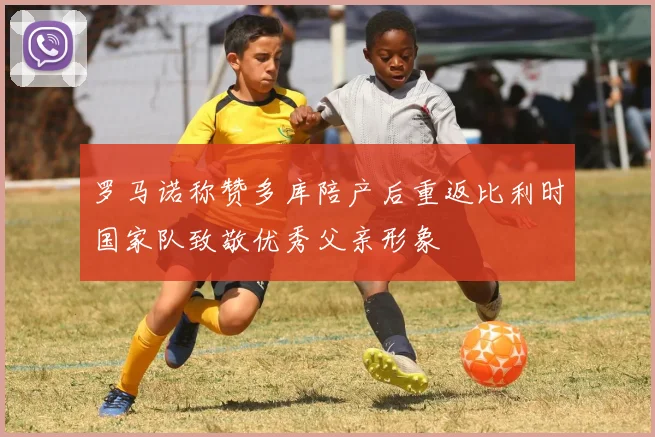 罗马诺称赞多库陪产后重返比利时国家队致敬优秀父亲形象