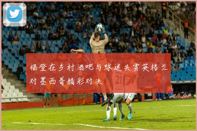 福登在乡村酒吧与球迷共赏英格兰对墨西哥精彩对决