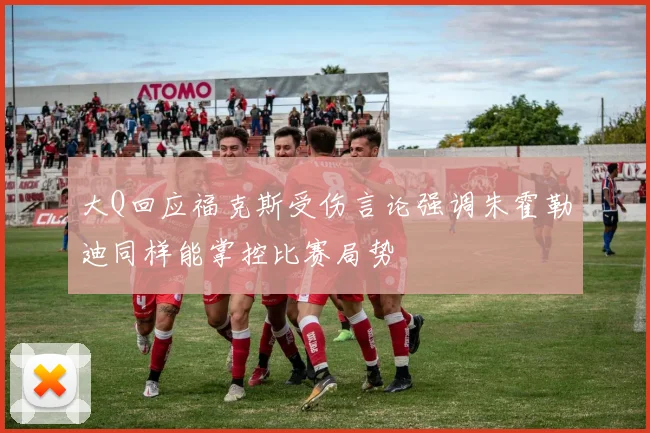大Q回应福克斯受伤言论强调朱霍勒迪同样能掌控比赛局势