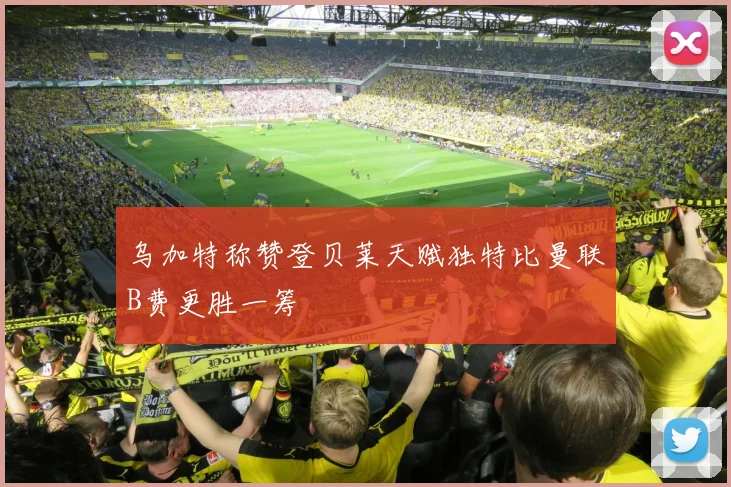 乌加特称赞登贝莱天赋独特比曼联B费更胜一筹