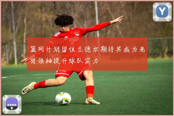 篮网计划留住兰德尔期待其成为老将领袖提升球队实力