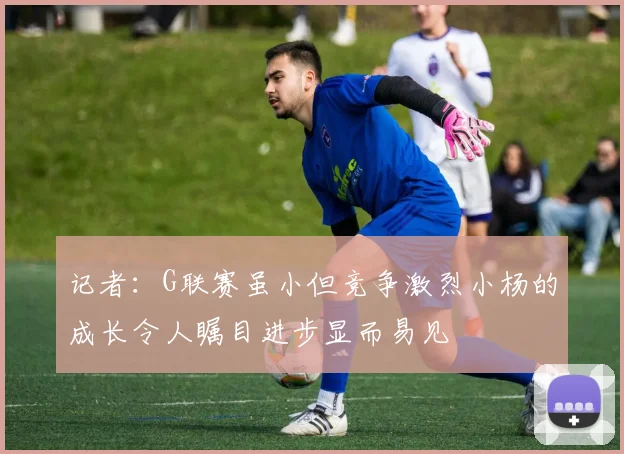记者：G联赛虽小但竞争激烈小杨的成长令人瞩目进步显而易见