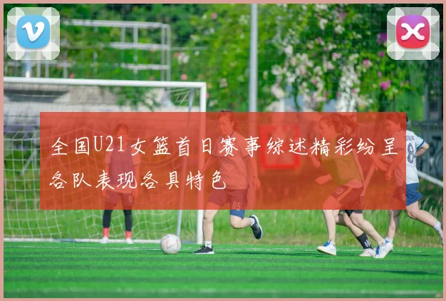 全国U21女篮首日赛事综述精彩纷呈各队表现各具特色