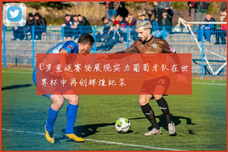 C罗重返赛场展现实力葡萄牙队在世界杯中再创辉煌纪录
