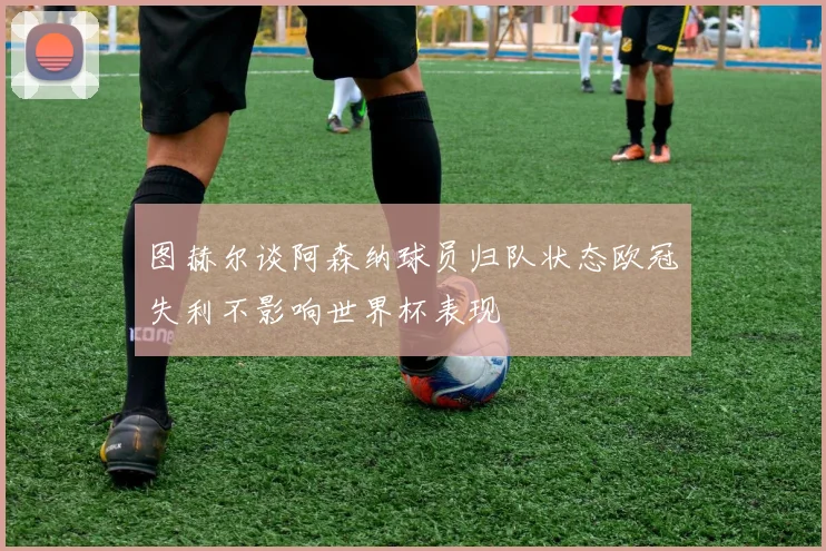 图赫尔谈阿森纳球员归队状态欧冠失利不影响世界杯表现