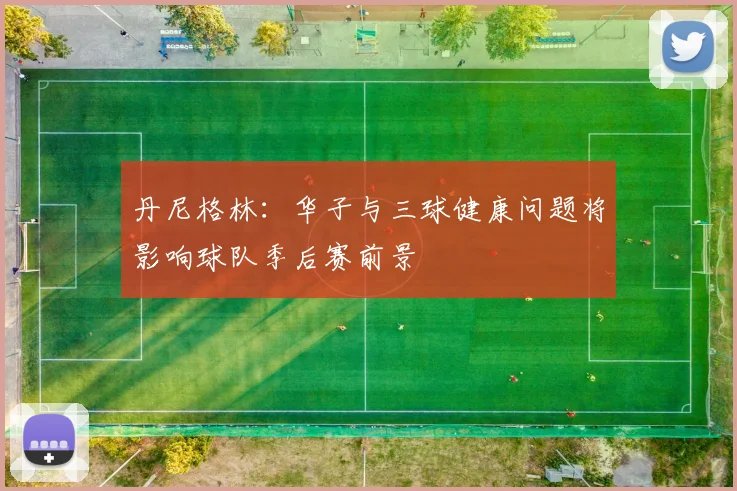 丹尼格林：华子与三球健康问题将影响球队季后赛前景