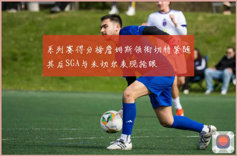 系列赛得分榜詹姆斯领衔切特紧随其后SGA与米切尔表现抢眼