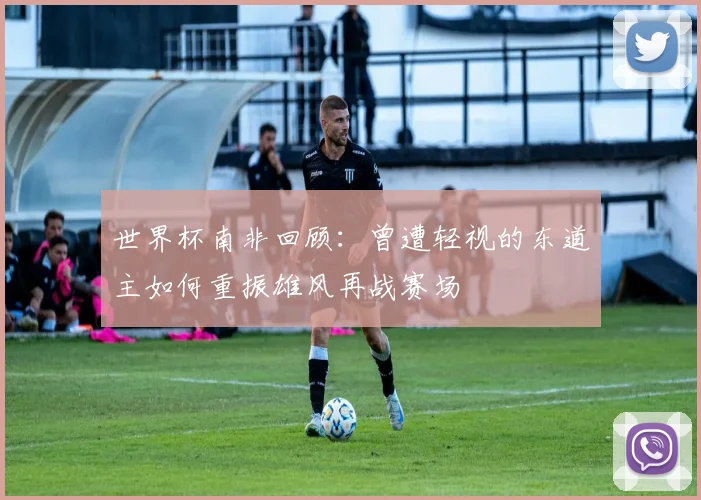世界杯南非回顾：曾遭轻视的东道主如何重振雄风再战赛场