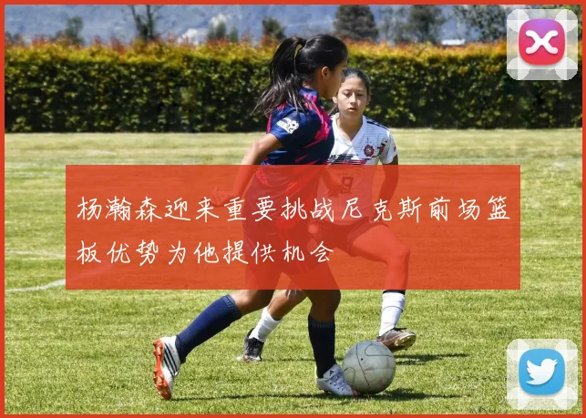 杨瀚森迎来重要挑战尼克斯前场篮板优势为他提供机会