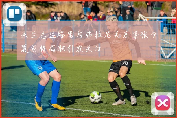 米兰总监塔雷与弗拉尼关系紧张今夏或将离职引发关注