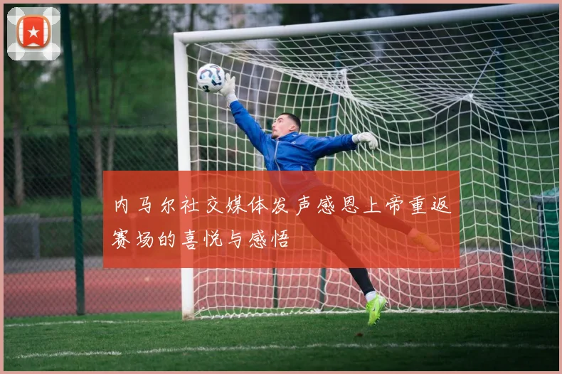 内马尔社交媒体发声感恩上帝重返赛场的喜悦与感悟
