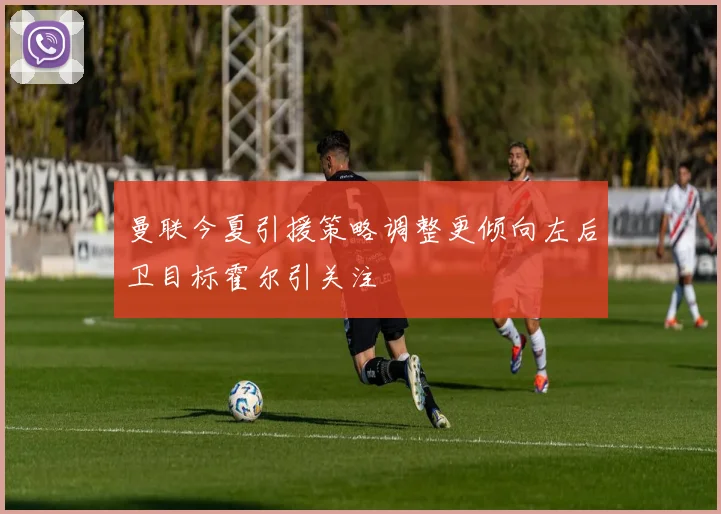 曼联今夏引援策略调整更倾向左后卫目标霍尔引关注