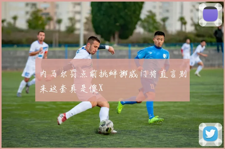 内马尔罚点前挑衅挪威门将直言别来这套真是傻X