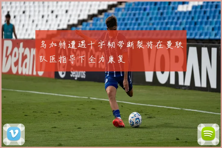 乌加特遭遇十字韧带断裂将在曼联队医指导下全力康复