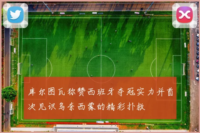 库尔图瓦称赞西班牙夺冠实力并首次见识乌奈西蒙的精彩扑救