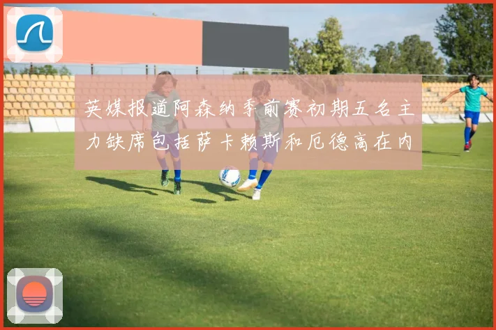 英媒报道阿森纳季前赛初期五名主力缺席包括萨卡赖斯和厄德高在内
