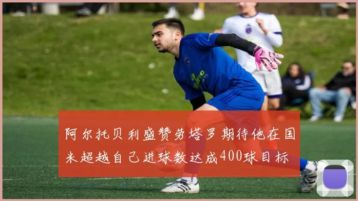 阿尔托贝利盛赞劳塔罗期待他在国米超越自己进球数达成400球目标