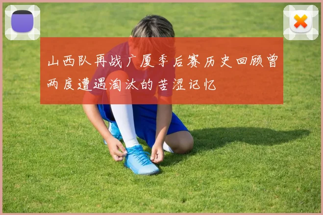 山西队再战广厦季后赛历史回顾曾两度遭遇淘汰的苦涩记忆