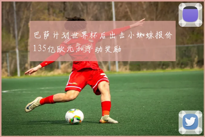 巴萨计划世界杯后出击小蜘蛛报价135亿欧元加浮动奖励