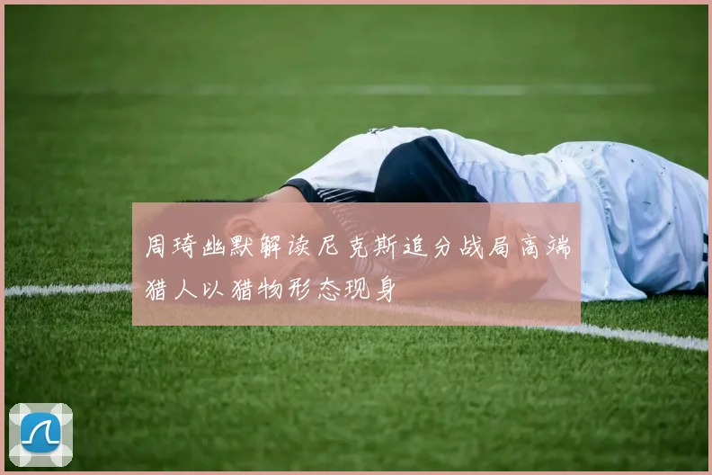 周琦幽默解读尼克斯追分战局高端猎人以猎物形态现身