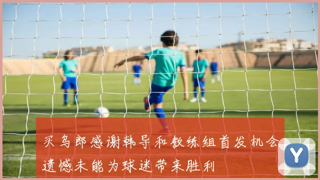 买乌郎感谢韩导和教练组首发机会遗憾未能为球迷带来胜利