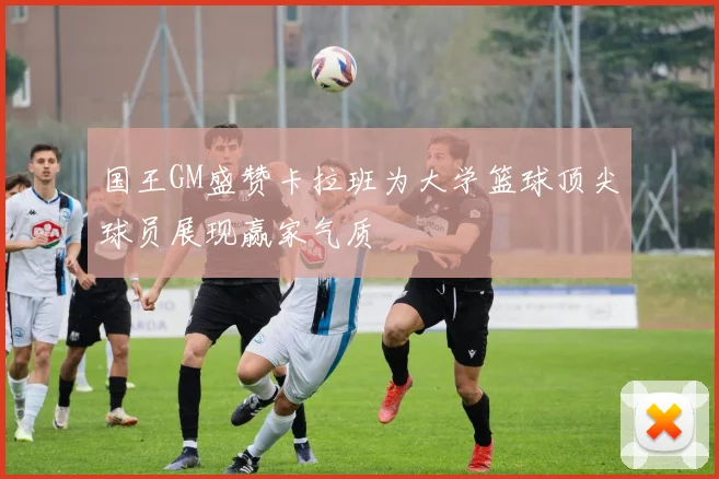 国王GM盛赞卡拉班为大学篮球顶尖球员展现赢家气质